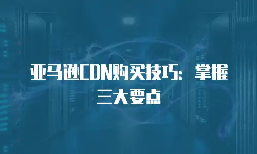 亚马逊CDN购买技巧：掌握三大要点