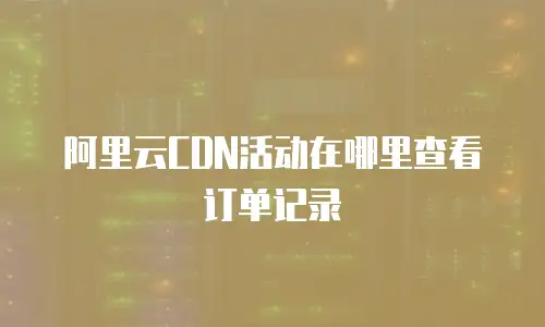 阿里云CDN活动在哪里查看订单记录