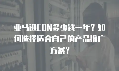 亚马逊CDN多少钱一年？如何选择适合自己的产品推广方案？