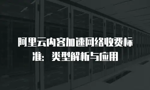 阿里云内容加速网络收费标准：类型解析与应用