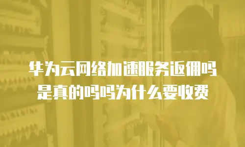 华为云网络加速服务返佣吗是真的吗吗为什么要收费