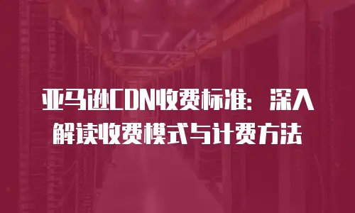 亚马逊CDN收费标准：深入解读收费模式与计费方法