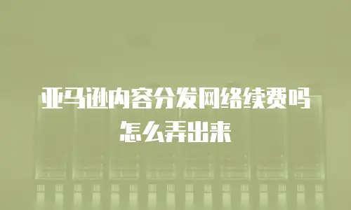 亚马逊内容分发网络续费吗怎么弄出来