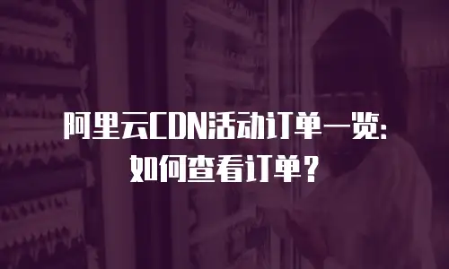 阿里云CDN活动订单一览：如何查看订单？