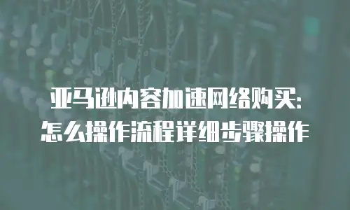 亚马逊内容加速网络购买：怎么操作流程详细步骤操作