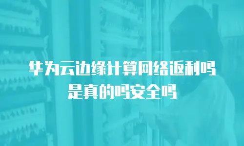 华为云边缘计算网络返利吗是真的吗安全吗