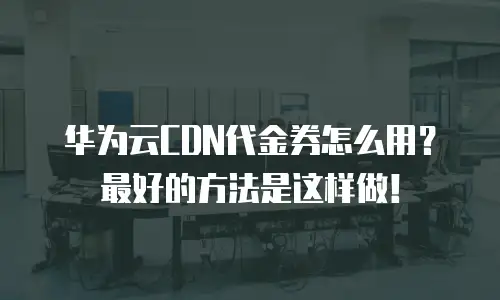 华为云CDN代金券怎么用？最好的方法是这样做！