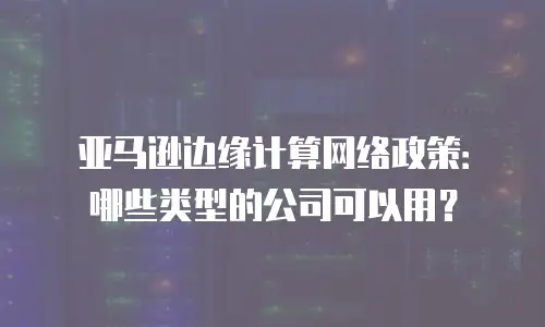亚马逊边缘计算网络政策：哪些类型的公司可以用？