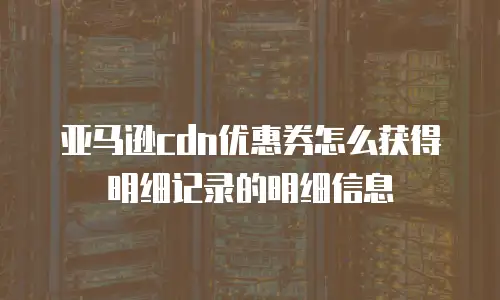 亚马逊cdn优惠券怎么获得明细记录的明细信息