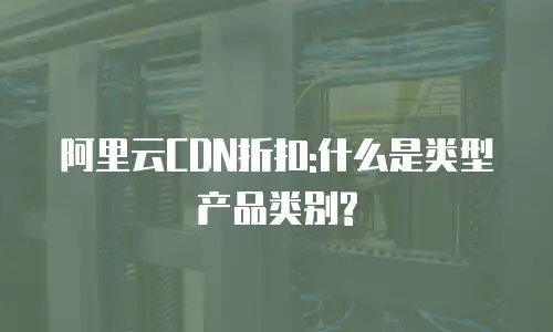 阿里云CDN折扣:什么是类型产品类别?