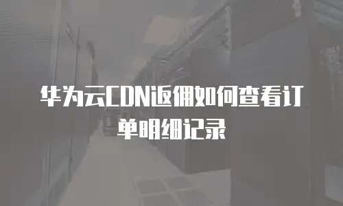 华为云CDN返佣如何查看订单明细记录