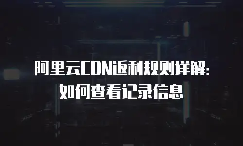 阿里云CDN返利规则详解：如何查看记录信息
