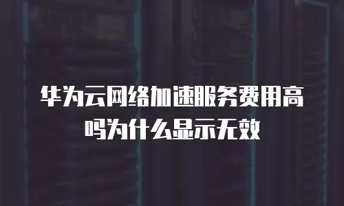 华为云网络加速服务费用高吗为什么显示无效