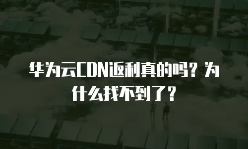 华为云CDN返利真的吗？为什么找不到了？