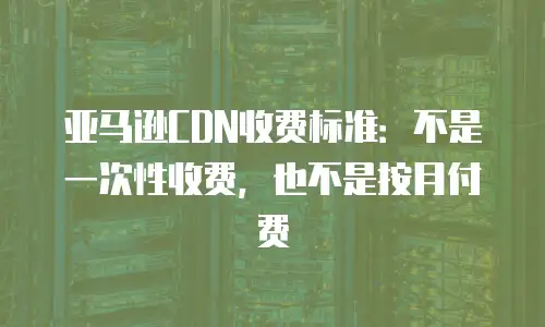 亚马逊CDN收费标准：不是一次性收费，也不是按月付费