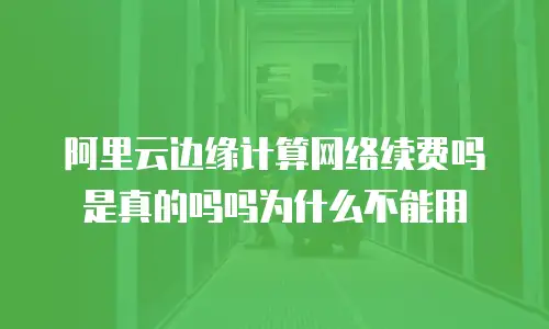 阿里云边缘计算网络续费吗是真的吗吗为什么不能用