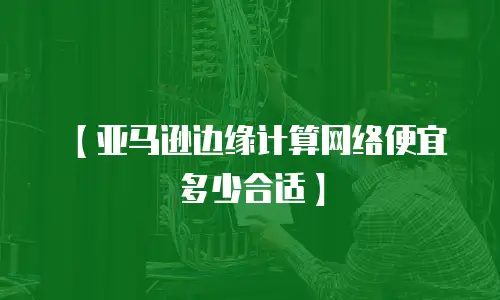 【亚马逊边缘计算网络便宜多少合适】