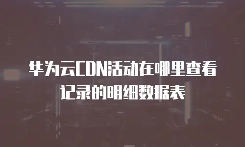 华为云CDN活动在哪里查看记录的明细数据表
