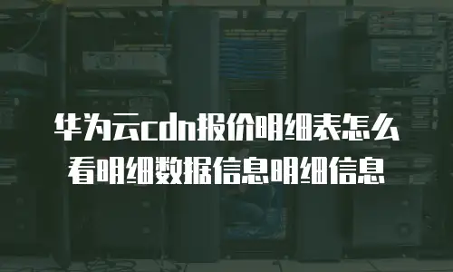 华为云cdn报价明细表怎么看明细数据信息明细信息