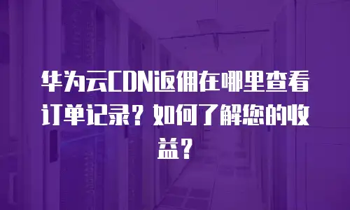 华为云CDN返佣在哪里查看订单记录？如何了解您的收益？