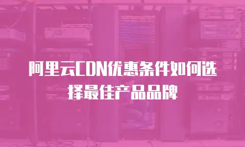 阿里云CDN优惠条件如何选择最佳产品品牌