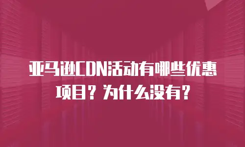 亚马逊CDN活动有哪些优惠项目？为什么没有？