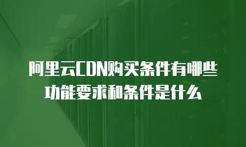 阿里云CDN购买条件有哪些功能要求和条件是什么