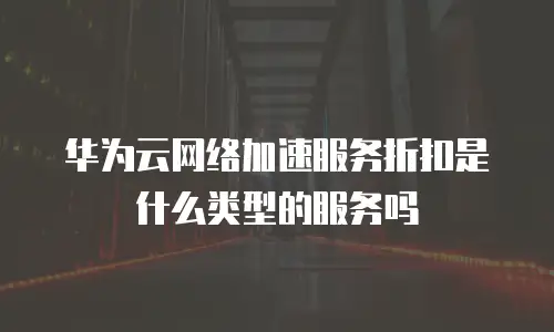 华为云网络加速服务折扣是什么类型的服务吗