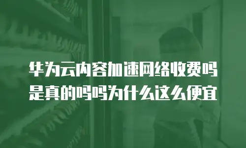 华为云内容加速网络收费吗是真的吗吗为什么这么便宜
