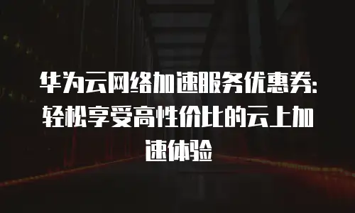 华为云网络加速服务优惠券：轻松享受高性价比的云上加速体验
