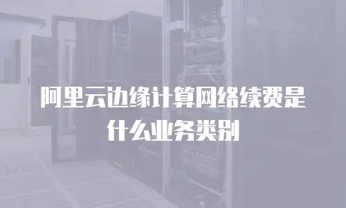 阿里云边缘计算网络续费是什么业务类别