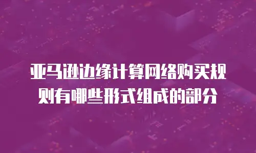 亚马逊边缘计算网络购买规则有哪些形式组成的部分