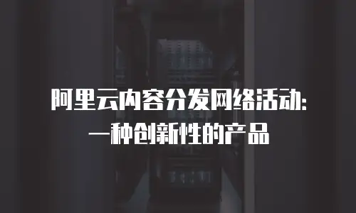 阿里云内容分发网络活动：一种创新性的产品