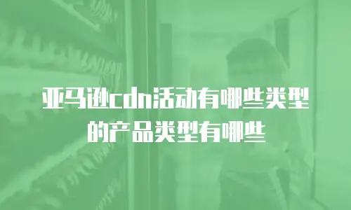 亚马逊cdn活动有哪些类型的产品类型有哪些