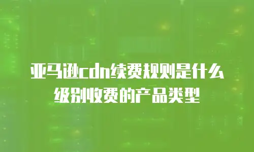 亚马逊cdn续费规则是什么级别收费的产品类型