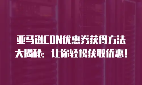 亚马逊CDN优惠券获得方法大揭秘：让你轻松获取优惠！