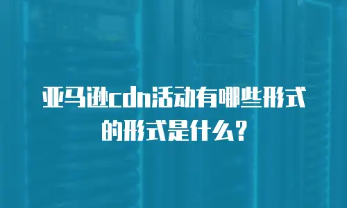 亚马逊cdn活动有哪些形式的形式是什么？
