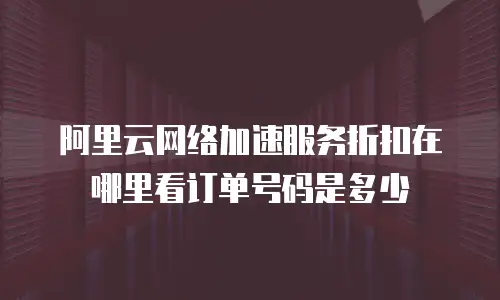 阿里云网络加速服务折扣在哪里看订单号码是多少