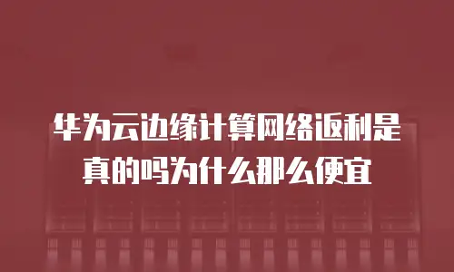 华为云边缘计算网络返利是真的吗为什么那么便宜