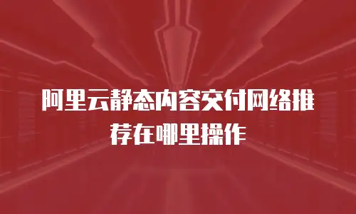 阿里云静态内容交付网络推荐在哪里操作
