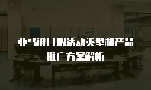 亚马逊CDN活动类型和产品推广方案解析