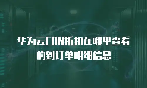华为云CDN折扣在哪里查看的到订单明细信息