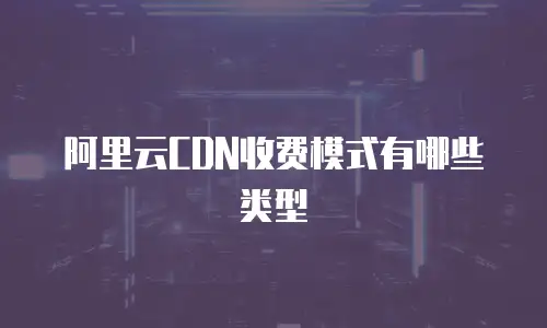 阿里云CDN收费模式有哪些类型