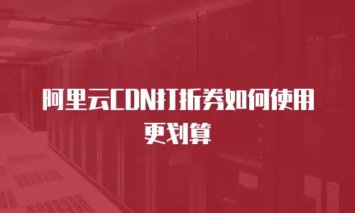 阿里云CDN打折券如何使用更划算