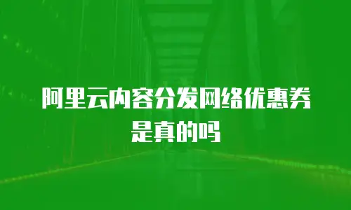 阿里云内容分发网络优惠券是真的吗
