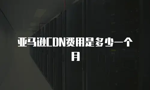亚马逊CDN费用是多少一个月