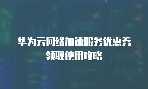 华为云网络加速服务优惠券领取使用攻略
