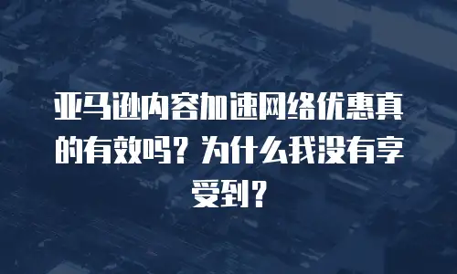 亚马逊内容加速网络优惠真的有效吗？为什么我没有享受到？