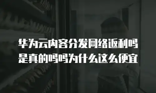 华为云内容分发网络返利吗是真的吗吗为什么这么便宜
