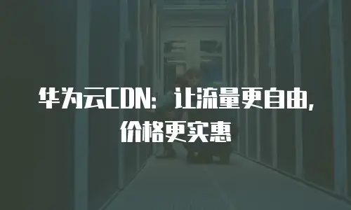华为云CDN：让流量更自由，价格更实惠
